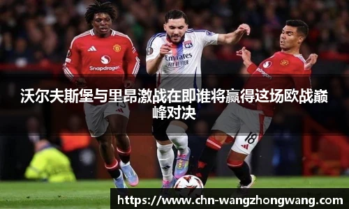 沃尔夫斯堡与里昂激战在即谁将赢得这场欧战巅峰对决